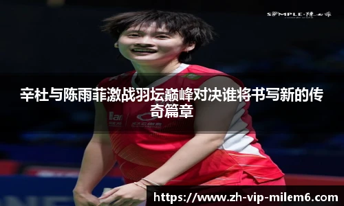 辛杜与陈雨菲激战羽坛巅峰对决谁将书写新的传奇篇章